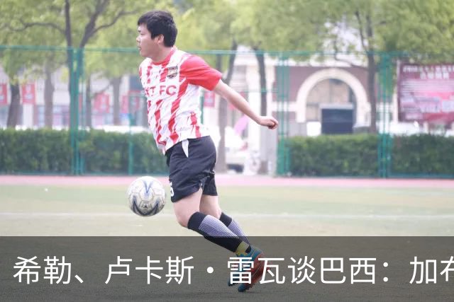 希勒、卢卡斯·雷瓦谈巴西：加布里埃尔表现迟缓 安帅任务艰巨